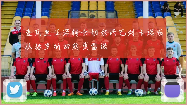 查瓦里亚若转会切尔西巴列卡诺或从赫罗纳回购莫雷诺